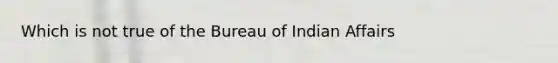 Which is not true of the Bureau of Indian Affairs