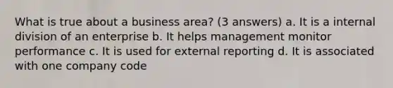 What is true about a business area? (3 answers) a. It is a internal division of an enterprise b. It helps management monitor performance c. It is used for external reporting d. It is associated with one company code