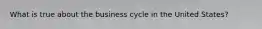 What is true about the business cycle in the United States?