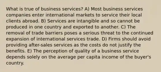 What is true of business services? A) Most business services companies enter international markets to service their local clients abroad. B) Services are intangible and so cannot be produced in one country and exported to another. C) The removal of trade barriers poses a serious threat to the continued expansion of international services trade. D) Firms should avoid providing after-sales services as the costs do not justify the benefits. E) The perception of quality of a business service depends solely on the average per capita income of the buyer's country.