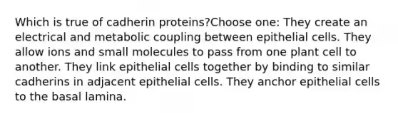 Which is true of cadherin proteins?Choose one: They create an electrical and metabolic coupling between epithelial cells. They allow ions and small molecules to pass from one plant cell to another. They link epithelial cells together by binding to similar cadherins in adjacent epithelial cells. They anchor epithelial cells to the basal lamina.