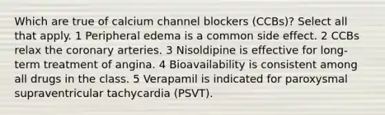 Which are true of calcium channel blockers (CCBs)? Select all that apply. 1 Peripheral edema is a common side effect. 2 CCBs relax the coronary arteries. 3 Nisoldipine is effective for long-term treatment of angina. 4 Bioavailability is consistent among all drugs in the class. 5 Verapamil is indicated for paroxysmal supraventricular tachycardia (PSVT).