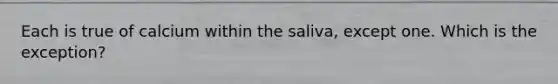 Each is true of calcium within the saliva, except one. Which is the exception?