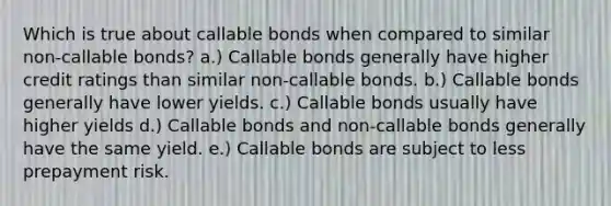 Which is true about callable bonds when compared to similar non-callable bonds? a.) Callable bonds generally have higher credit ratings than similar non-callable bonds. b.) Callable bonds generally have lower yields. c.) Callable bonds usually have higher yields d.) Callable bonds and non-callable bonds generally have the same yield. e.) Callable bonds are subject to less prepayment risk.