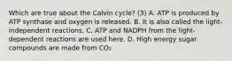 Which are true about the Calvin cycle? (3) A. ATP is produced by ATP synthase and oxygen is released. B. It is also called the light-independent reactions. C. ATP and NADPH from the light-dependent reactions are used here. D. High energy sugar compounds are made from CO₂