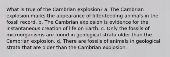 What is true of the Cambrian explosion? a. The Cambrian explosion marks the appearance of filter-feeding animals in the fossil record. b. The Cambrian explosion is evidence for the instantaneous creation of life on Earth. c. Only the fossils of microorganisms are found in geological strata older than the Cambrian explosion. d. There are fossils of animals in geological strata that are older than the Cambrian explosion.