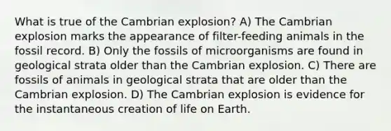 What is true of the Cambrian explosion? A) The Cambrian explosion marks the appearance of filter-feeding animals in the fossil record. B) Only the fossils of microorganisms are found in geological strata older than the Cambrian explosion. C) There are fossils of animals in geological strata that are older than the Cambrian explosion. D) The Cambrian explosion is evidence for the instantaneous creation of life on Earth.