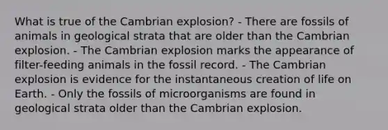 What is true of the Cambrian explosion? - There are fossils of animals in geological strata that are older than the Cambrian explosion. - The Cambrian explosion marks the appearance of filter-feeding animals in the fossil record. - The Cambrian explosion is evidence for the instantaneous creation of life on Earth. - Only the fossils of microorganisms are found in geological strata older than the Cambrian explosion.