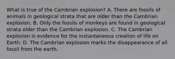 What is true of the Cambrian explosion? A. There are fossils of animals in geological strata that are older than the Cambrian explosion. B. Only the fossils of monkeys are found in geological strata older than the Cambrian explosion. C. The Cambrian explosion is evidence for the instantaneous creation of life on Earth. D. The Cambrian explosion marks the disappearance of all fossil from the earth.