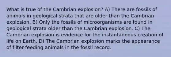 What is true of the Cambrian explosion? A) There are fossils of animals in geological strata that are older than the Cambrian explosion. B) Only the fossils of microorganisms are found in geological strata older than the Cambrian explosion. C) The Cambrian explosion is evidence for the instantaneous creation of life on Earth. D) The Cambrian explosion marks the appearance of filter-feeding animals in the fossil record.