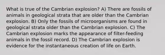 What is true of the Cambrian explosion? A) There are fossils of animals in geological strata that are older than the Cambrian explosion. B) Only the fossils of microorganisms are found in geological strata older than the Cambrian explosion. C) The Cambrian explosion marks the appearance of filter-feeding animals in the fossil record. D) The Cambrian explosion is evidence for the instantaneous creation of life on Earth.