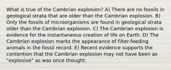 What is true of the Cambrian explosion? A) There are no fossils in geological strata that are older than the Cambrian explosion. B) Only the fossils of microorganisms are found in geological strata older than the Cambrian explosion. C) The Cambrian explosion is evidence for the instantaneous creation of life on Earth. D) The Cambrian explosion marks the appearance of filter-feeding animals in the fossil record. E) Recent evidence supports the contention that the Cambrian explosion may not have been as "explosive" as was once thought.