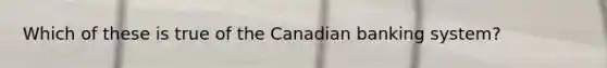 Which of these is true of the Canadian banking system?