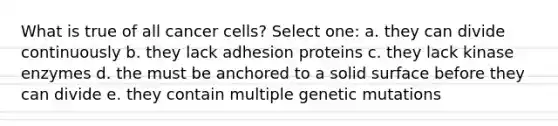 What is true of all cancer cells? Select one: a. they can divide continuously b. they lack adhesion proteins c. they lack kinase enzymes d. the must be anchored to a solid surface before they can divide e. they contain multiple genetic mutations