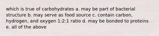 which is true of carbohydrates a. may be part of bacterial structure b. may serve as food source c. contain carbon, hydrogen, and oxygen 1:2:1 ratio d. may be bonded to proteins e. all of the above