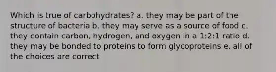 Which is true of carbohydrates? a. they may be part of the structure of bacteria b. they may serve as a source of food c. they contain carbon, hydrogen, and oxygen in a 1:2:1 ratio d. they may be bonded to proteins to form glycoproteins e. all of the choices are correct