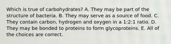 Which is true of carbohydrates? A. They may be part of the structure of bacteria. B. They may serve as a source of food. C. They contain carbon, hydrogen and oxygen in a 1:2:1 ratio. D. They may be bonded to proteins to form glycoproteins. E. All of the choices are correct.