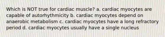 Which is NOT true for cardiac muscle? a. cardiac myocytes are capable of autorhythmicity b. cardiac myocytes depend on anaerobic metabolism c. cardiac myocytes have a long refractory period d. cardiac myocytes usually have a single nucleus