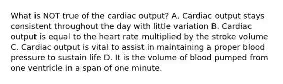 What is NOT true of the cardiac output? A. Cardiac output stays consistent throughout the day with little variation B. Cardiac output is equal to the heart rate multiplied by the stroke volume C. Cardiac output is vital to assist in maintaining a proper blood pressure to sustain life D. It is the volume of blood pumped from one ventricle in a span of one minute.