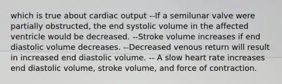 which is true about <a href='https://www.questionai.com/knowledge/kyxUJGvw35-cardiac-output' class='anchor-knowledge'>cardiac output</a> --If a semilunar valve were partially obstructed, the end systolic volume in the affected ventricle would be decreased. --Stroke volume increases if end diastolic volume decreases. --Decreased venous return will result in increased end diastolic volume. -- A slow heart rate increases end diastolic volume, stroke volume, and force of contraction.