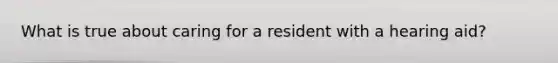 What is true about caring for a resident with a hearing aid?