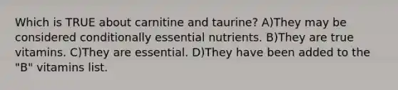 Which is TRUE about carnitine and taurine? A)They may be considered conditionally essential nutrients. B)They are true vitamins. C)They are essential. D)They have been added to the "B" vitamins list.