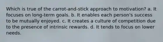 Which is true of the carrot-and-stick approach to motivation? a. It focuses on long-term goals. b. It enables each person's success to be mutually enjoyed. c. It creates a culture of competition due to the presence of intrinsic rewards. d. ​It tends to focus on lower needs.