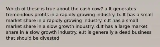 Which of these is true about the cash cow? a.It generates tremendous profits in a rapidly growing industry. b. It has a small market share in a rapidly growing industry. c.It has a small market share in a slow growth industry. d.It has a large market share in a slow growth industry. e.It is generally a dead business that should be divested