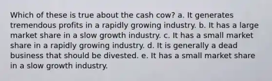 Which of these is true about the cash cow? a. It generates tremendous profits in a rapidly growing industry. b. It has a large market share in a slow growth industry. c. It has a small market share in a rapidly growing industry. d. It is generally a dead business that should be divested. e. It has a small market share in a slow growth industry.