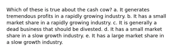 Which of these is true about the cash cow? a. It generates tremendous profits in a rapidly growing industry. b. It has a small market share in a rapidly growing industry. c. It is generally a dead business that should be divested. d. It has a small market share in a slow growth industry. e. It has a large market share in a slow growth industry.