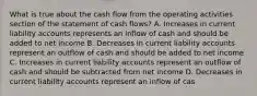 What is true about the cash flow from the operating activities section of the statement of cash flows? A. Increases in current liability accounts represents an inflow of cash and should be added to net income B. Decreases in current liability accounts represent an outflow of cash and should be added to net income C. Increases in current liability accounts represent an outflow of cash and should be subtracted from net income D. Decreases in current liability accounts represent an inflow of cas