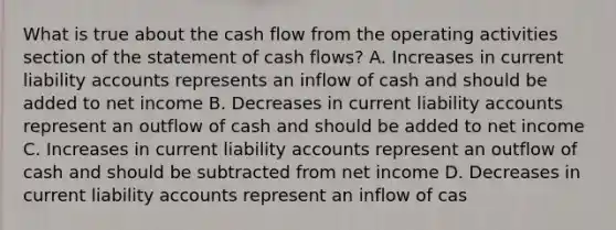 What is true about the cash flow from the operating activities section of the statement of cash flows? A. Increases in current liability accounts represents an inflow of cash and should be added to net income B. Decreases in current liability accounts represent an outflow of cash and should be added to net income C. Increases in current liability accounts represent an outflow of cash and should be subtracted from net income D. Decreases in current liability accounts represent an inflow of cas