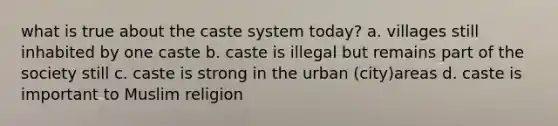 what is true about the caste system today? a. villages still inhabited by one caste b. caste is illegal but remains part of the society still c. caste is strong in the urban (city)areas d. caste is important to Muslim religion