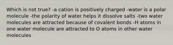 Which is not true? -a cation is positively charged -water is a polar molecule -the polarity of water helps it dissolve salts -two water molecules are attracted because of covalent bonds -H atoms in one water molecule are attracted to O atoms in other water molecules