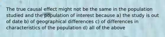 The true causal effect might not be the same in the population studied and the population of interest because a) the study is out of date b) of geographical differences c) of differences in characteristics of the population d) all of the above