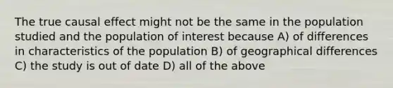 The true causal effect might not be the same in the population studied and the population of interest because A) of differences in characteristics of the population B) of geographical differences C) the study is out of date D) all of the above