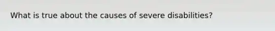 What is true about the causes of severe disabilities?