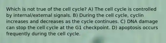 Which is not true of the cell cycle? A) The cell cycle is controlled by internal/external signals. B) During the cell cycle, cyclin increases and decreases as the cycle continues. C) DNA damage can stop the cell cycle at the G1 checkpoint. D) apoptosis occurs frequently during the cell cycle.