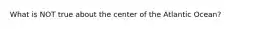 What is NOT true about the center of the Atlantic Ocean?