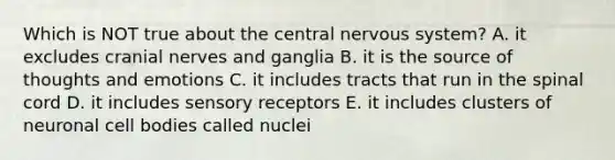 Which is NOT true about the central nervous system? A. it excludes cranial nerves and ganglia B. it is the source of thoughts and emotions C. it includes tracts that run in the spinal cord D. it includes sensory receptors E. it includes clusters of neuronal cell bodies called nuclei