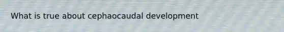 What is true about cephaocaudal development