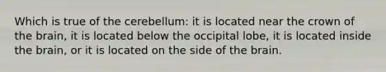 Which is true of the cerebellum: it is located near the crown of the brain, it is located below the occipital lobe, it is located inside the brain, or it is located on the side of the brain.