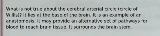 What is not true about the cerebral arterial circle (circle of Willis)? It lies at the base of the brain. It is an example of an anastomosis. It may provide an alternative set of pathways for blood to reach brain tissue. It surrounds the brain stem.