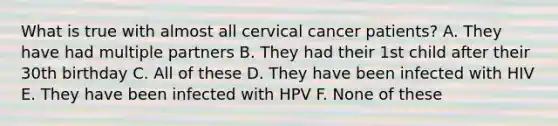 What is true with almost all cervical cancer patients? A. They have had multiple partners B. They had their 1st child after their 30th birthday C. All of these D. They have been infected with HIV E. They have been infected with HPV F. None of these