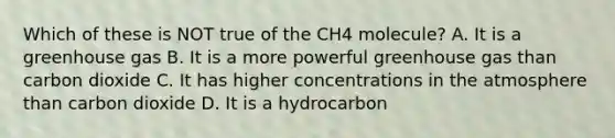 Which of these is NOT true of the CH4 molecule? A. It is a greenhouse gas B. It is a more powerful greenhouse gas than carbon dioxide C. It has higher concentrations in the atmosphere than carbon dioxide D. It is a hydrocarbon