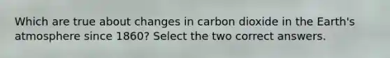 Which are true about changes in carbon dioxide in the Earth's atmosphere since 1860? Select the two correct answers.