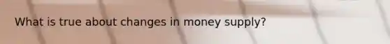 What is true about changes in money supply?