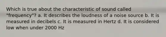 Which is true about the characteristic of sound called "frequency"? a. It describes the loudness of a noise source b. It is measured in decibels c. It is measured in Hertz d. It is considered low when under 2000 Hz