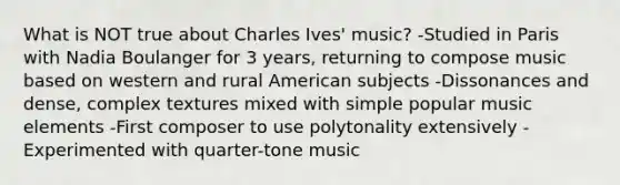 What is NOT true about Charles Ives' music? -Studied in Paris with Nadia Boulanger for 3 years, returning to compose music based on western and rural American subjects -Dissonances and dense, complex textures mixed with simple popular music elements -First composer to use polytonality extensively -Experimented with quarter-tone music