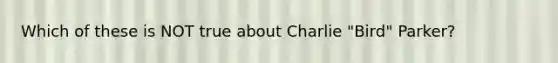 Which of these is NOT true about Charlie "Bird" Parker?